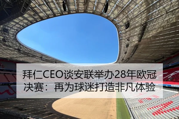拜仁CEO谈安联举办28年欧冠决赛：再为球迷打造非凡体验