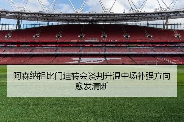 阿森纳祖比门迪转会谈判升温中场补强方向愈发清晰